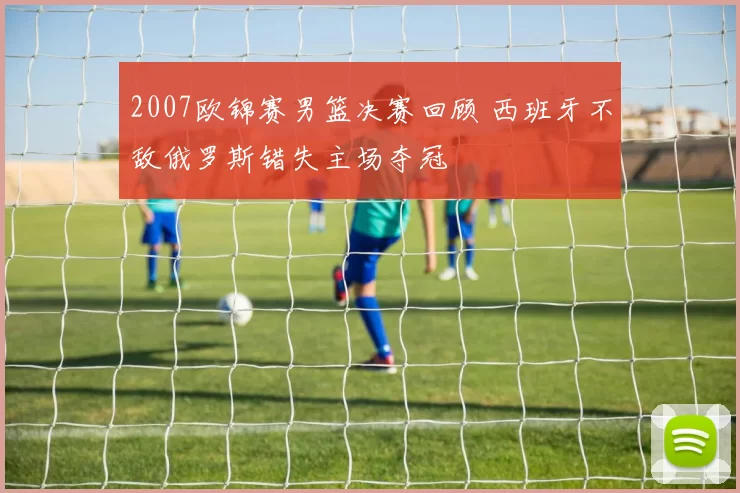 2007欧锦赛男篮决赛回顾 西班牙不敌俄罗斯错失主场夺冠