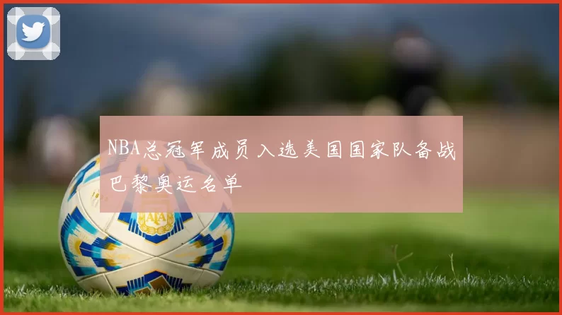 NBA总冠军成员入选美国国家队备战巴黎奥运名单