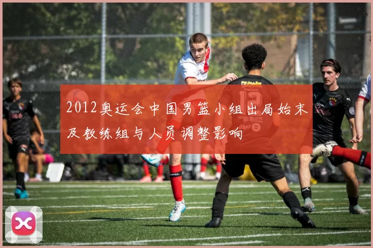 2012奥运会中国男篮小组出局始末及教练组与人员调整影响