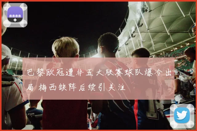 巴黎欧冠遭非五大联赛球队爆冷出局 梅西缺阵后续引关注