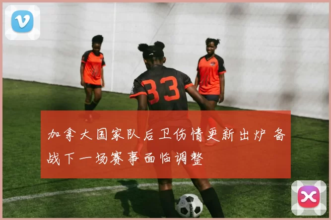 加拿大国家队后卫伤情更新出炉 备战下一场赛事面临调整