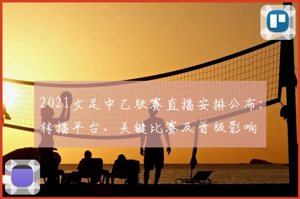 2021女足中乙联赛直播安排公布:转播平台、关键比赛及晋级影响