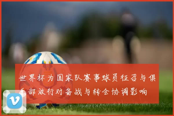 世界杯为国家队赛事球员征召与俱乐部放行对备战与转会协调影响