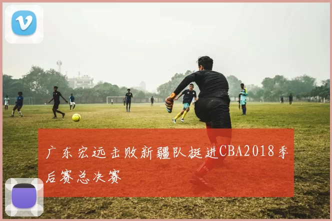 广东宏远击败新疆队挺进CBA2018季后赛总决赛