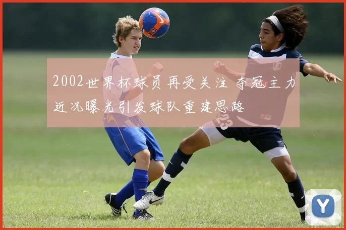2002世界杯球员再受关注 夺冠主力近况曝光引发球队重建思路