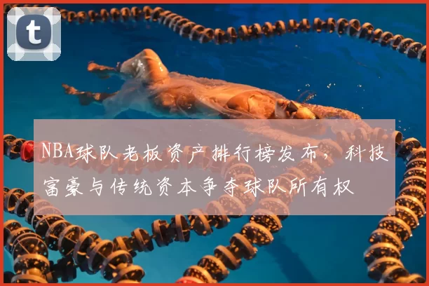 NBA球队老板资产排行榜发布，科技富豪与传统资本争夺球队所有权