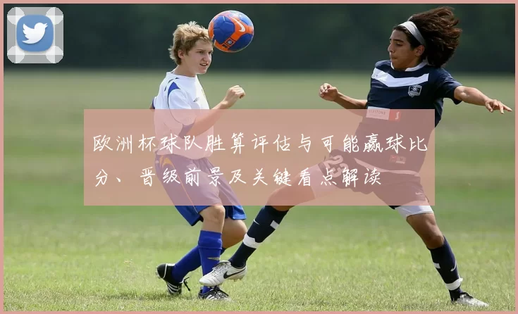 欧洲杯球队胜算评估与可能赢球比分、晋级前景及关键看点解读