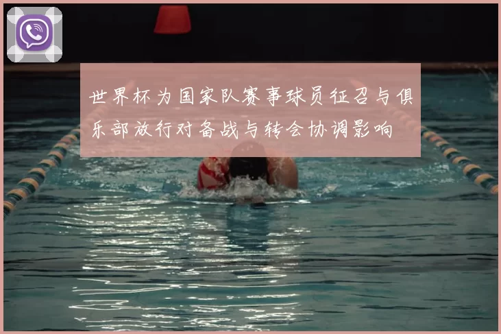 世界杯为国家队赛事球员征召与俱乐部放行对备战与转会协调影响