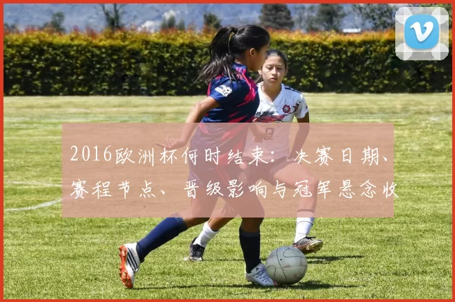 2016欧洲杯何时结束：决赛日期、赛程节点、晋级影响与冠军悬念收官