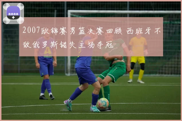 2007欧锦赛男篮决赛回顾 西班牙不敌俄罗斯错失主场夺冠