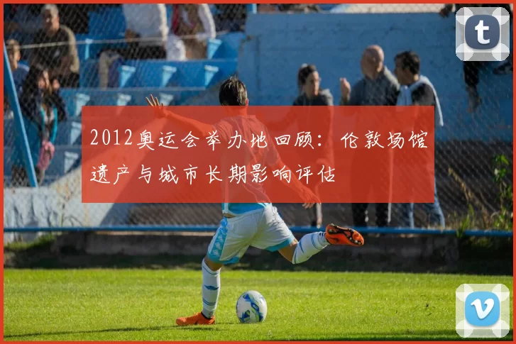 2012奥运会举办地回顾:伦敦场馆遗产与城市长期影响评估