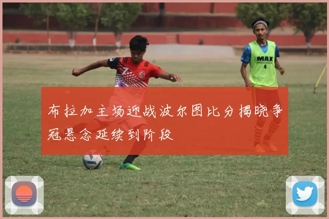 布拉加主场迎战波尔图比分揭晓争冠悬念延续到阶段