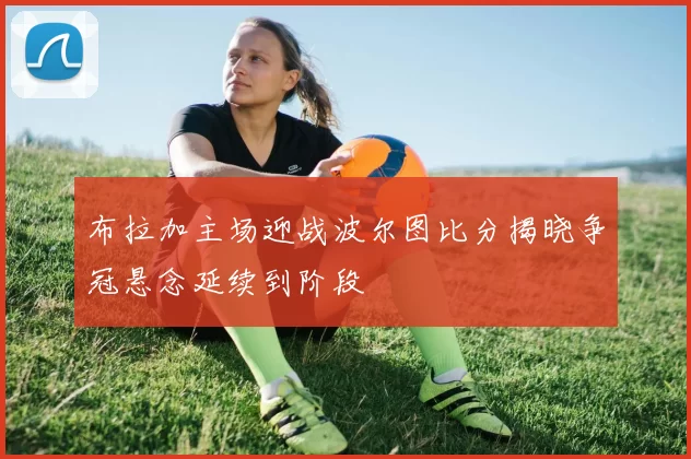 布拉加主场迎战波尔图比分揭晓争冠悬念延续到阶段