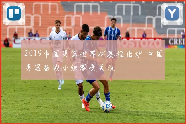 2019中国男篮世界杯赛程出炉 中国男篮备战小组赛受关注