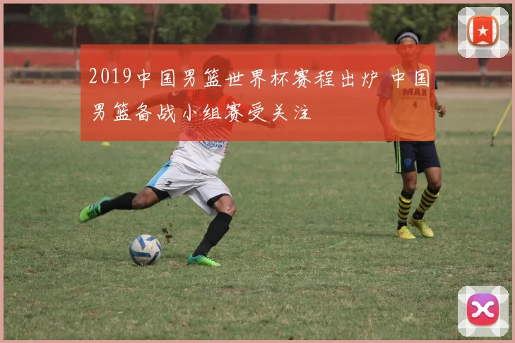 2019中国男篮世界杯赛程出炉 中国男篮备战小组赛受关注