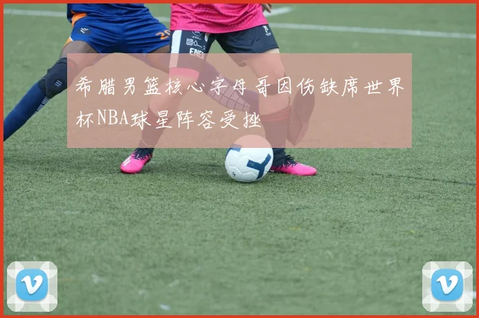 希腊男篮核心字母哥因伤缺席世界杯NBA球星阵容受挫